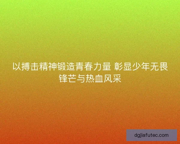 以搏击精神锻造青春力量 彰显少年无畏锋芒与热血风采